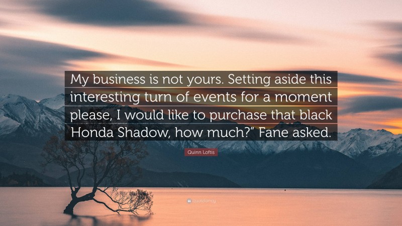 Quinn Loftis Quote: “My business is not yours. Setting aside this interesting turn of events for a moment please, I would like to purchase that black Honda Shadow, how much?” Fane asked.”