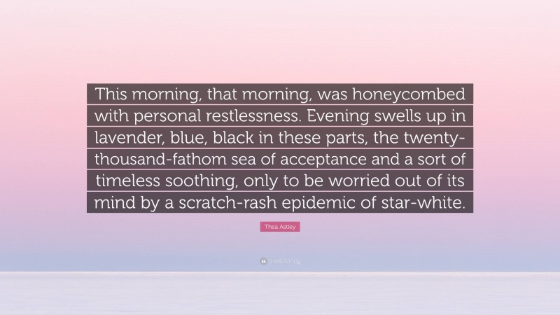 Thea Astley Quote: “This morning, that morning, was honeycombed with personal restlessness. Evening swells up in lavender, blue, black in these parts, the twenty-thousand-fathom sea of acceptance and a sort of timeless soothing, only to be worried out of its mind by a scratch-rash epidemic of star-white.”