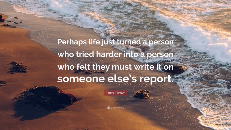 Chris Cleave Quote: “Perhaps life just turned a person who tried harder into a person who felt they must write it on someone else’s report.”