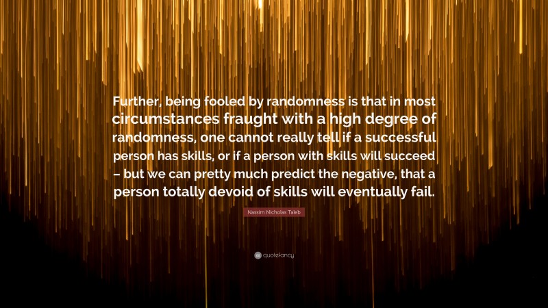 Nassim Nicholas Taleb Quote: “Further, being fooled by randomness is that in most circumstances fraught with a high degree of randomness, one cannot really tell if a successful person has skills, or if a person with skills will succeed – but we can pretty much predict the negative, that a person totally devoid of skills will eventually fail.”