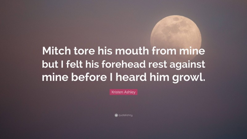 Kristen Ashley Quote: “Mitch tore his mouth from mine but I felt his forehead rest against mine before I heard him growl.”