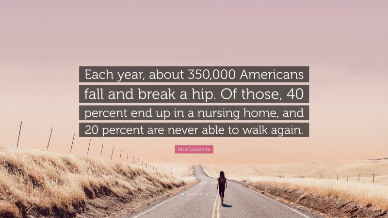 Atul Gawande Quote: “Each year, about 350,000 Americans fall and break a hip. Of those, 40 percent end up in a nursing home, and 20 percent are never able to walk again.”