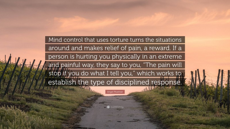 Angel Ploetner Quote: “Mind control that uses torture turns the situations around and makes relief of pain, a reward. If a person is hurting you physically in an extreme and painful way, they say to you, “The pain will stop if you do what I tell you,” which works to establish the type of disciplined response.”
