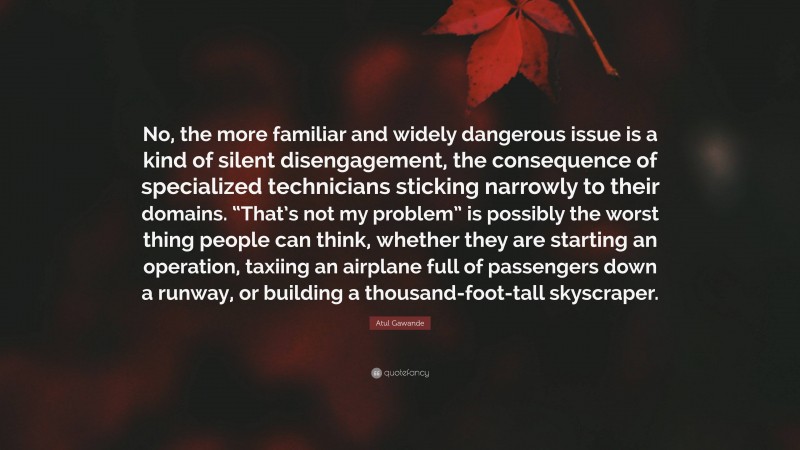 Atul Gawande Quote: “No, the more familiar and widely dangerous issue is a kind of silent disengagement, the consequence of specialized technicians sticking narrowly to their domains. “That’s not my problem” is possibly the worst thing people can think, whether they are starting an operation, taxiing an airplane full of passengers down a runway, or building a thousand-foot-tall skyscraper.”