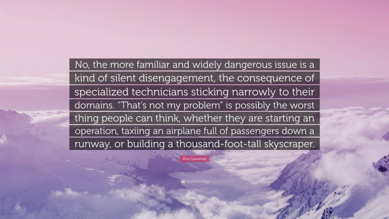 Atul Gawande Quote: “No, the more familiar and widely dangerous issue is a kind of silent disengagement, the consequence of specialized technicians sticking narrowly to their domains. “That’s not my problem” is possibly the worst thing people can think, whether they are starting an operation, taxiing an airplane full of passengers down a runway, or building a thousand-foot-tall skyscraper.”