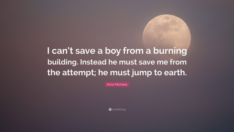 Anne Michaels Quote: “I can’t save a boy from a burning building. Instead he must save me from the attempt; he must jump to earth.”