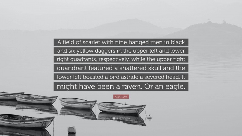 Glen Cook Quote: “A field of scarlet with nine hanged men in black and six yellow daggers in the upper left and lower right quadrants, respectively, while the upper right quandrant featured a shattered skull and the lower left boasted a bird astride a severed head. It might have been a raven. Or an eagle.”