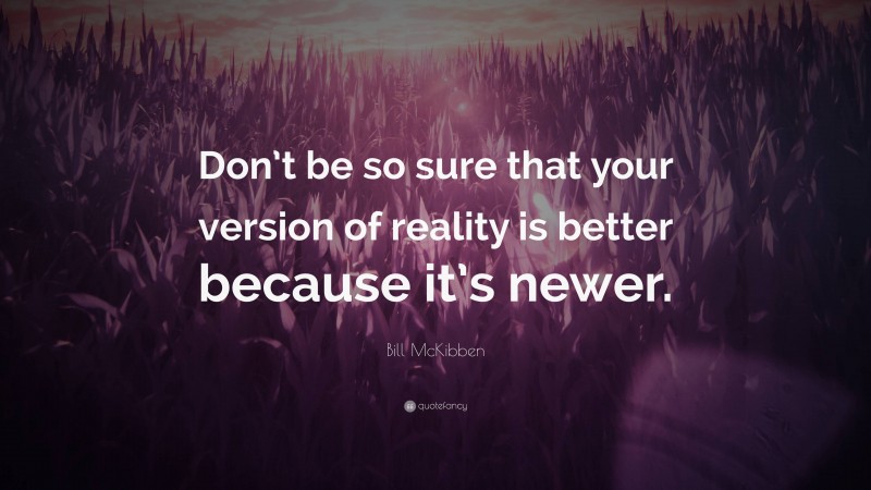 Bill McKibben Quote: “Don’t be so sure that your version of reality is better because it’s newer.”