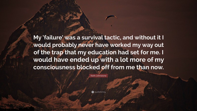 Keith Johnstone Quote: “My ‘failure’ was a survival tactic, and without it I would probably never have worked my way out of the trap that my education had set for me. I would have ended up with a lot more of my consciousness blocked off from me than now.”