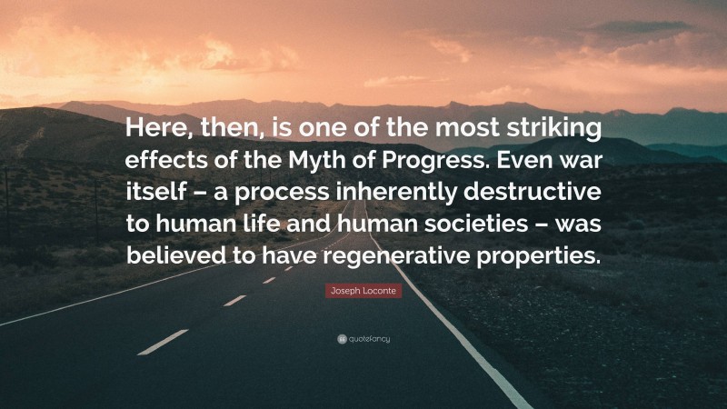 Joseph Loconte Quote: “Here, then, is one of the most striking effects of the Myth of Progress. Even war itself – a process inherently destructive to human life and human societies – was believed to have regenerative properties.”