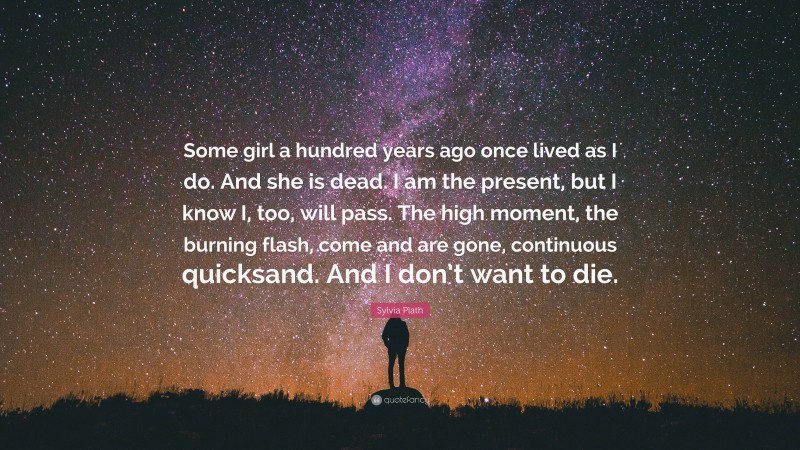 Sylvia Plath Quote: “Some girl a hundred years ago once lived as I do. And she is dead. I am the present, but I know I, too, will pass. The high moment, the burning flash, come and are gone, continuous quicksand. And I don’t want to die.”