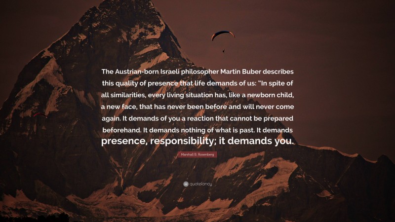 Marshall B. Rosenberg Quote: “The Austrian-born Israeli philosopher Martin Buber describes this quality of presence that life demands of us: “In spite of all similarities, every living situation has, like a newborn child, a new face, that has never been before and will never come again. It demands of you a reaction that cannot be prepared beforehand. It demands nothing of what is past. It demands presence, responsibility; it demands you.”