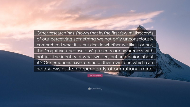 Daniel Goleman Quote: “Other research has shown that in the first few milliseconds of our perceiving something we not only unconsciously comprehend what it is, but decide whether we like it or not; the “cognitive unconscious” presents our awareness with not just the identity of what we see, but an opinion about it.7 Our emotions have a mind of their own, one which can hold views quite independently of our rational mind.”