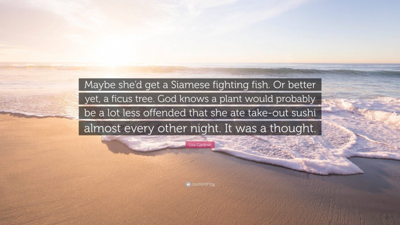 Lisa Gardner Quote: “Maybe she’d get a Siamese fighting fish. Or better yet, a ficus tree. God knows a plant would probably be a lot less offended that she ate take-out sushi almost every other night. It was a thought.”