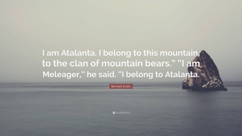 Bernard Evslin Quote: “I am Atalanta. I belong to this mountain, to the clan of mountain bears.” “I am Meleager,” he said. “I belong to Atalanta.”