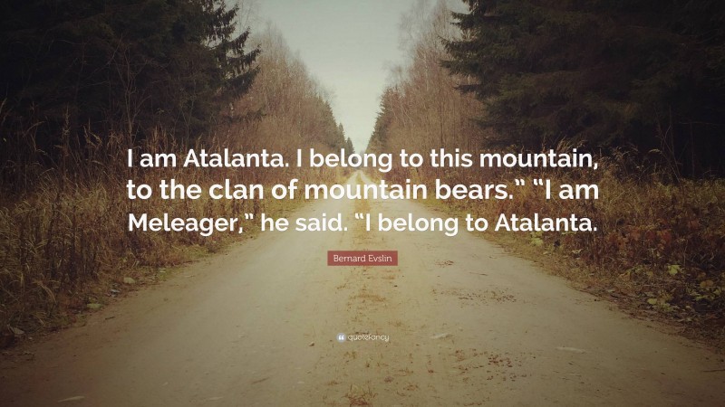 Bernard Evslin Quote: “I am Atalanta. I belong to this mountain, to the clan of mountain bears.” “I am Meleager,” he said. “I belong to Atalanta.”