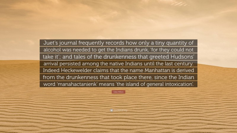 Giles Milton Quote: “Juet’s journal frequently records how only a tiny quantity of alcohol was needed to get the Indians drunk, ‘for they could not take it’; and tales of the drunkenness that greeted Hudsons’ arrival persisted among the native Indians until the last century. Indeed Heckewelder claims that the name Manhattan is derived from the drunkenness that took place there, since the Indian word ‘manahactanienk’ means ‘the island of general intoxication’.”