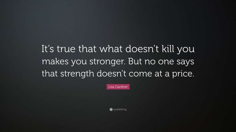 Lisa Gardner Quote: “It’s true that what doesn’t kill you makes you stronger. But no one says that strength doesn’t come at a price.”