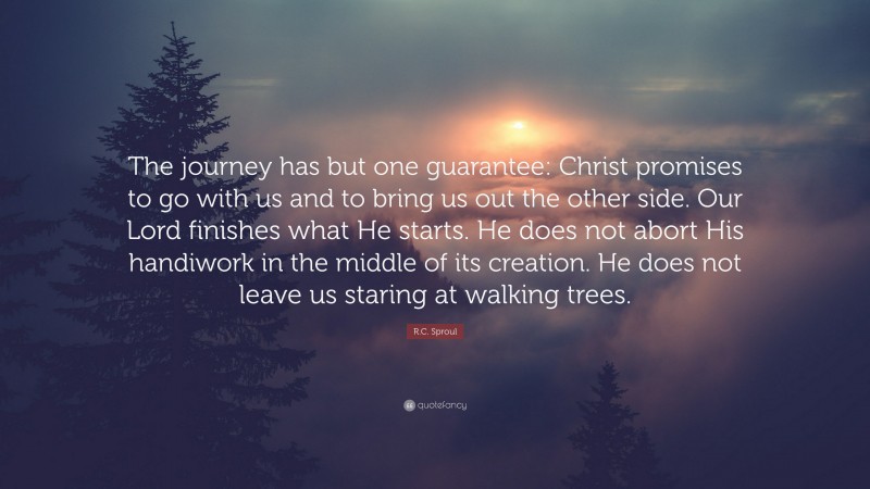 R.C. Sproul Quote: “The journey has but one guarantee: Christ promises to go with us and to bring us out the other side. Our Lord finishes what He starts. He does not abort His handiwork in the middle of its creation. He does not leave us staring at walking trees.”