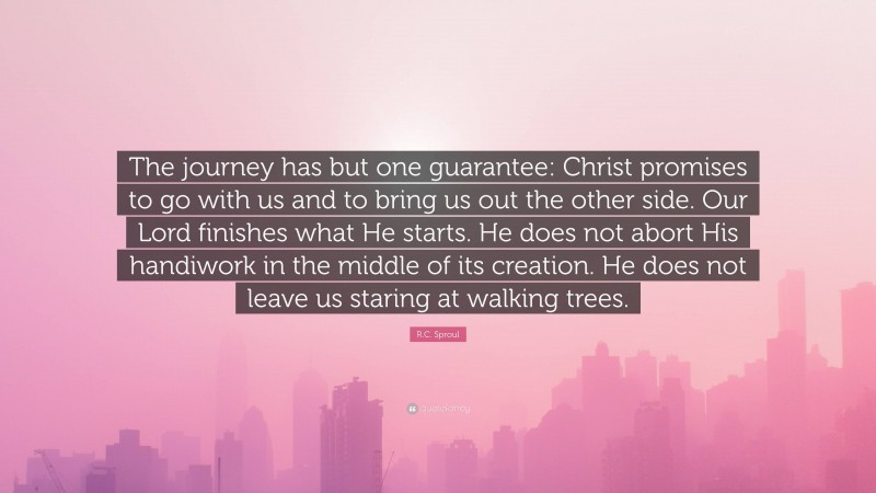 R.C. Sproul Quote: “The journey has but one guarantee: Christ promises to go with us and to bring us out the other side. Our Lord finishes what He starts. He does not abort His handiwork in the middle of its creation. He does not leave us staring at walking trees.”