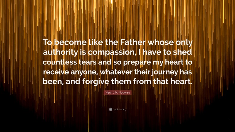 Henri J.M. Nouwen Quote: “To become like the Father whose only authority is compassion, I have to shed countless tears and so prepare my heart to receive anyone, whatever their journey has been, and forgive them from that heart.”