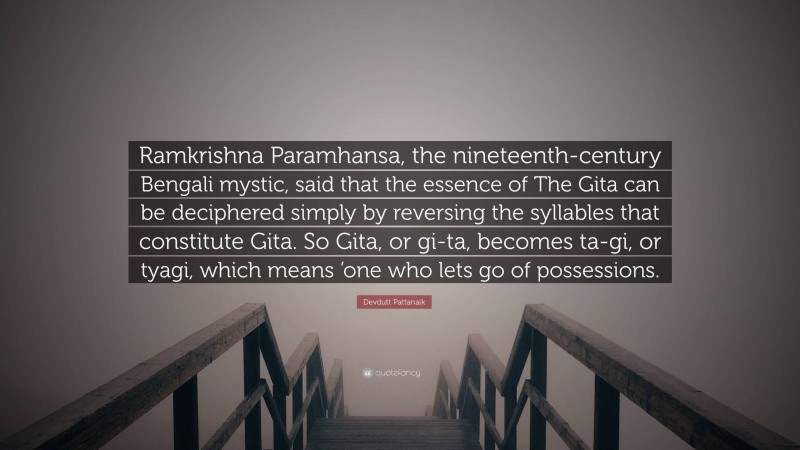 Devdutt Pattanaik Quote: “Ramkrishna Paramhansa, the nineteenth-century Bengali mystic, said that the essence of The Gita can be deciphered simply by reversing the syllables that constitute Gita. So Gita, or gi-ta, becomes ta-gi, or tyagi, which means ’one who lets go of possessions.”