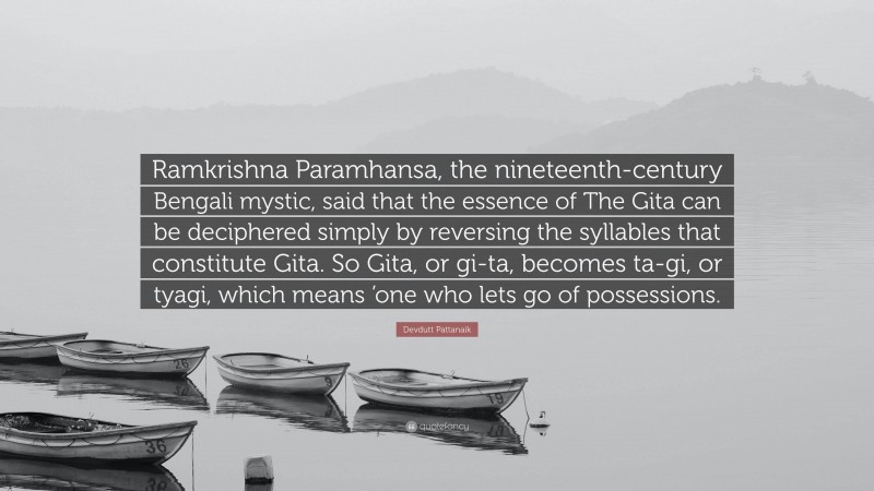 Devdutt Pattanaik Quote: “Ramkrishna Paramhansa, the nineteenth-century Bengali mystic, said that the essence of The Gita can be deciphered simply by reversing the syllables that constitute Gita. So Gita, or gi-ta, becomes ta-gi, or tyagi, which means ’one who lets go of possessions.”