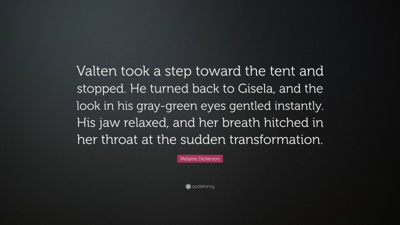 Melanie Dickerson Quote: “Valten took a step toward the tent and stopped. He turned back to Gisela, and the look in his gray-green eyes gentled instantly. His jaw relaxed, and her breath hitched in her throat at the sudden transformation.”