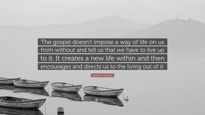 Eugene H. Peterson Quote: “The gospel doesn’t impose a way of life on us from without and tell us that we have to live up to it. It creates a new life within and then encourages and directs us to the living out of it.”