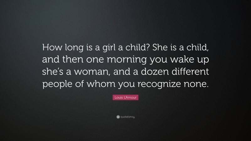 Louis L'Amour Quote: “How long is a girl a child? She is a child, and then one morning you wake up she’s a woman, and a dozen different people of whom you recognize none.”