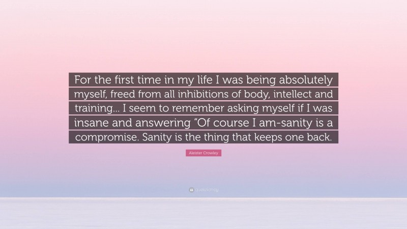 Aleister Crowley Quote: “For the first time in my life I was being absolutely myself, freed from all inhibitions of body, intellect and training... I seem to remember asking myself if I was insane and answering “Of course I am-sanity is a compromise. Sanity is the thing that keeps one back.”