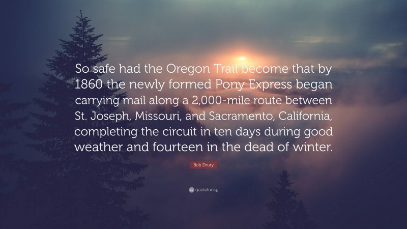 Bob Drury Quote: “So safe had the Oregon Trail become that by 1860 the newly formed Pony Express began carrying mail along a 2,000-mile route between St. Joseph, Missouri, and Sacramento, California, completing the circuit in ten days during good weather and fourteen in the dead of winter.”
