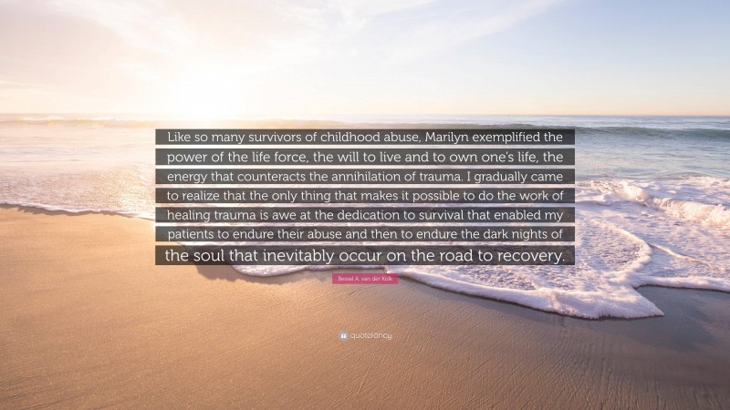 Bessel A. van der Kolk Quote: “Like so many survivors of childhood abuse, Marilyn exemplified the power of the life force, the will to live and to own one’s life, the energy that counteracts the annihilation of trauma. I gradually came to realize that the only thing that makes it possible to do the work of healing trauma is awe at the dedication to survival that enabled my patients to endure their abuse and then to endure the dark nights of the soul that inevitably occur on the road to recovery.”