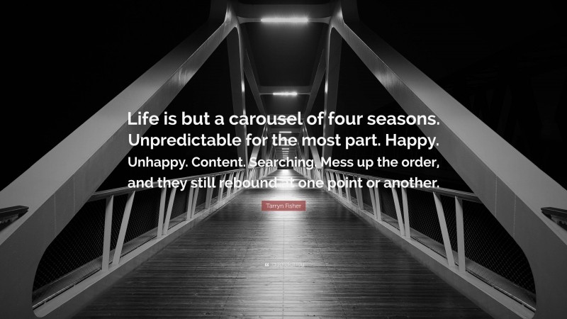 Tarryn Fisher Quote: “Life is but a carousel of four seasons. Unpredictable for the most part. Happy. Unhappy. Content. Searching. Mess up the order, and they still rebound at one point or another.”