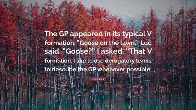 Chloe Neill Quote: “The GP appeared in its typical V formation. “Goose on the lawn,” Luc said. “Goose?” I asked. “That V formation. I like to use derogatory terms to describe the GP whenever possible.”