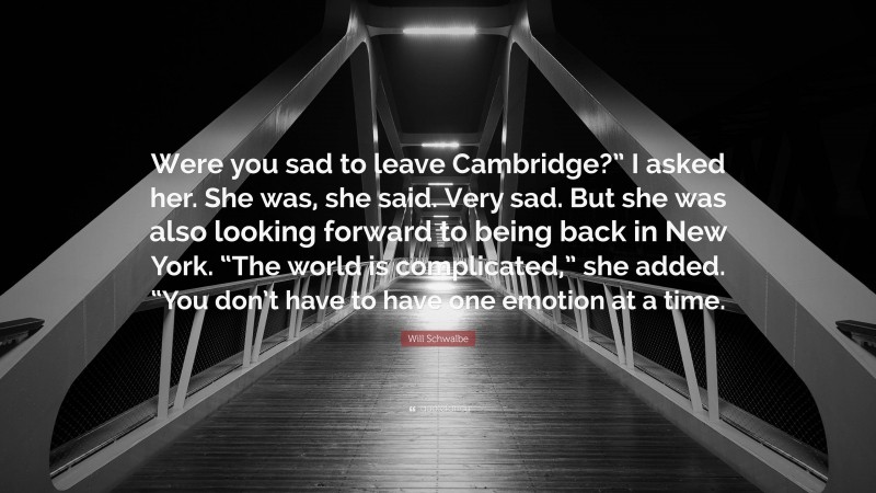 Will Schwalbe Quote: “Were you sad to leave Cambridge?” I asked her. She was, she said. Very sad. But she was also looking forward to being back in New York. “The world is complicated,” she added. “You don’t have to have one emotion at a time.”
