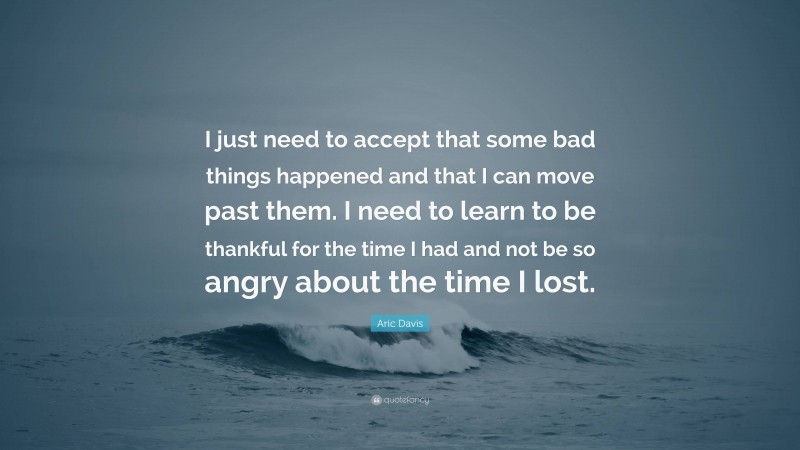 Aric Davis Quote: “I just need to accept that some bad things happened and that I can move past them. I need to learn to be thankful for the time I had and not be so angry about the time I lost.”