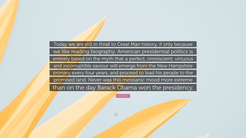 Matt Ridley Quote: “Today we are still in thrall to Great Man history, if only because we like reading biography. American presidential politics is entirely based on the myth that a perfect, omniscient, virtuous and incorruptible saviour will emerge from the New Hampshire primary every four years, and proceed to lead his people to the promised land. Never was this messianic mood more extreme than on the day Barack Obama won the presidency.”