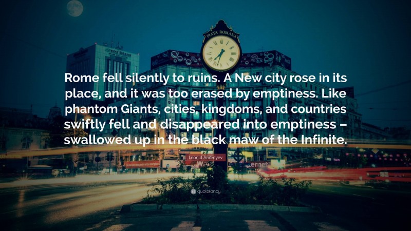 Leonid Andreyev Quote: “Rome fell silently to ruins. A New city rose in its place, and it was too erased by emptiness. Like phantom Giants, cities, kingdoms, and countries swiftly fell and disappeared into emptiness – swallowed up in the black maw of the Infinite.”