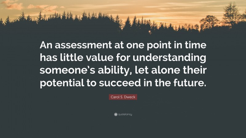 Carol S. Dweck Quote: “An assessment at one point in time has little value for understanding someone’s ability, let alone their potential to succeed in the future.”