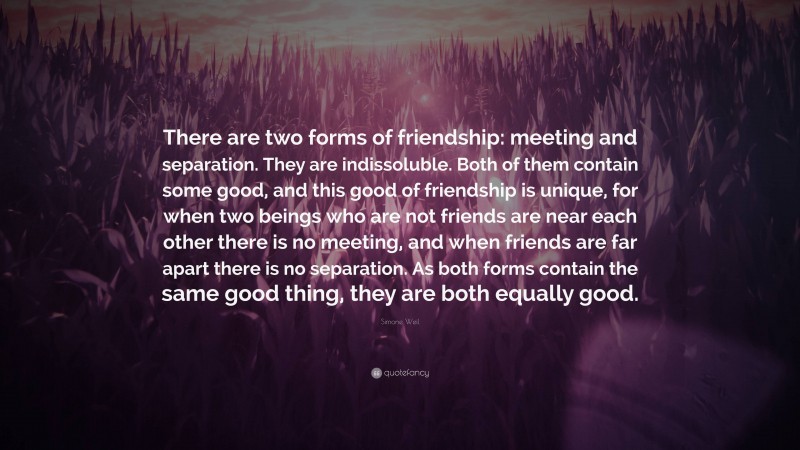 Simone Weil Quote: “There are two forms of friendship: meeting and separation. They are indissoluble. Both of them contain some good, and this good of friendship is unique, for when two beings who are not friends are near each other there is no meeting, and when friends are far apart there is no separation. As both forms contain the same good thing, they are both equally good.”