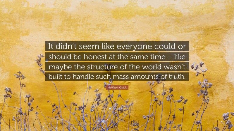 Matthew Quick Quote: “It didn’t seem like everyone could or should be honest at the same time – like maybe the structure of the world wasn’t built to handle such mass amounts of truth.”