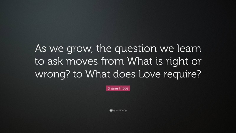 Shane Hipps Quote: “As we grow, the question we learn to ask moves from What is right or wrong? to What does Love require?”
