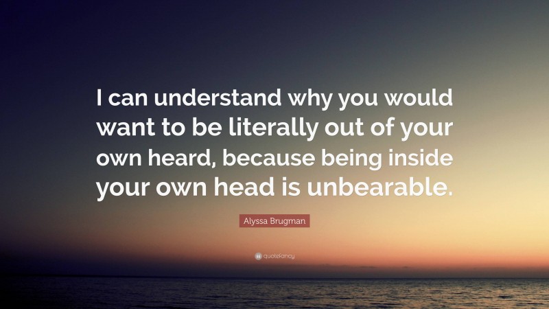 Alyssa Brugman Quote: “I can understand why you would want to be literally out of your own heard, because being inside your own head is unbearable.”