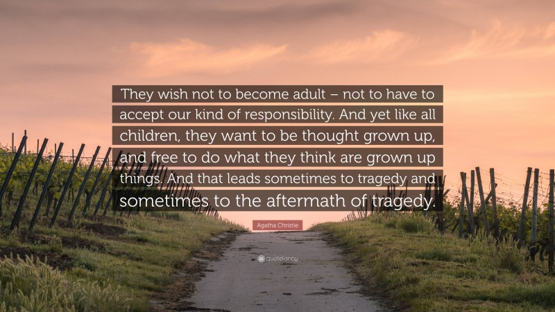 Agatha Christie Quote: “They wish not to become adult – not to have to accept our kind of responsibility. And yet like all children, they want to be thought grown up, and free to do what they think are grown up things. And that leads sometimes to tragedy and sometimes to the aftermath of tragedy.”