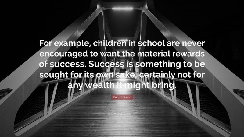 Daniel Quinn Quote: “For example, children in school are never encouraged to want the material rewards of success. Success is something to be sought for its own sake, certainly not for any wealth it might bring.”