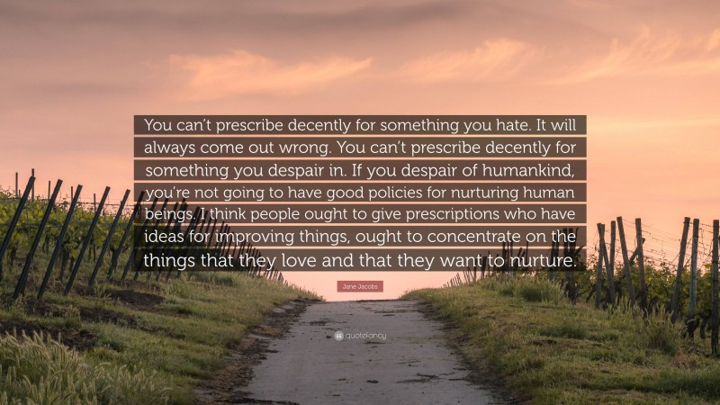 Jane Jacobs Quote: “You can’t prescribe decently for something you hate. It will always come out wrong. You can’t prescribe decently for something you despair in. If you despair of humankind, you’re not going to have good policies for nurturing human beings. I think people ought to give prescriptions who have ideas for improving things, ought to concentrate on the things that they love and that they want to nurture.”