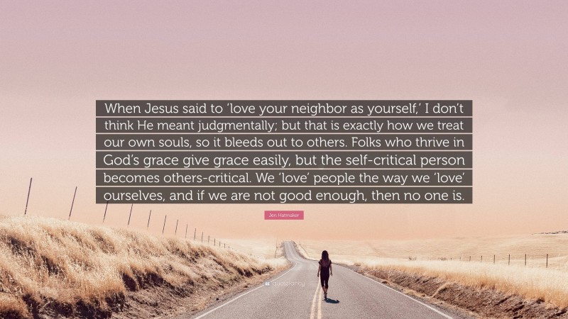 Jen Hatmaker Quote: “When Jesus said to ‘love your neighbor as yourself,’ I don’t think He meant judgmentally; but that is exactly how we treat our own souls, so it bleeds out to others. Folks who thrive in God’s grace give grace easily, but the self-critical person becomes others-critical. We ‘love’ people the way we ‘love’ ourselves, and if we are not good enough, then no one is.”