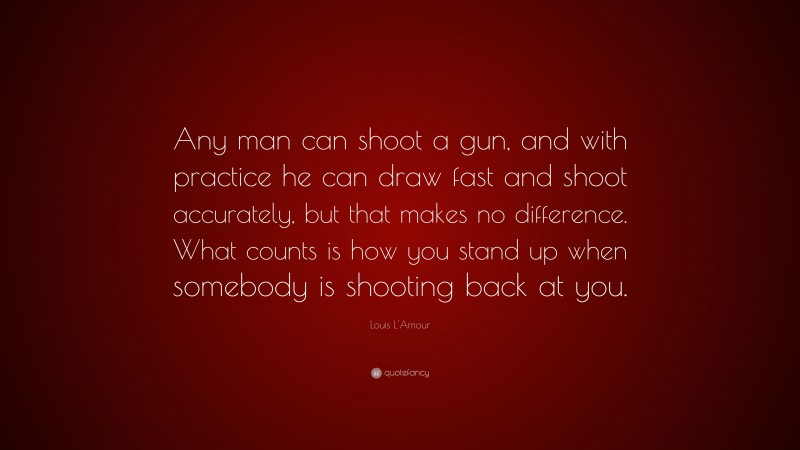 Louis L'Amour Quote: “Any man can shoot a gun, and with practice he can draw fast and shoot accurately, but that makes no difference. What counts is how you stand up when somebody is shooting back at you.”