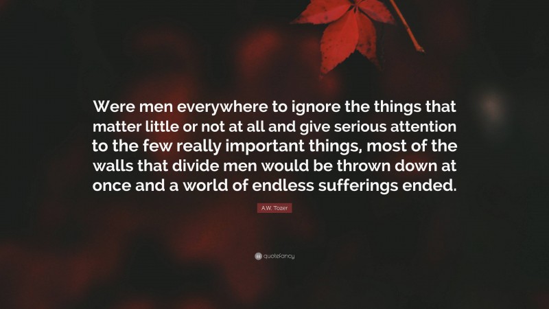 A.W. Tozer Quote: “Were men everywhere to ignore the things that matter little or not at all and give serious attention to the few really important things, most of the walls that divide men would be thrown down at once and a world of endless sufferings ended.”